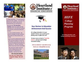 A college education… it’s most parent’s
dream for their children. You want the
best for your student, but you are
wondering how you will pay for it.
Working with The Heartland
Institute, helps the student get the
education he or she deserves without
incurring the unnecessary financial
burden.
It is not a careless promise. Our
proven strategies provide solutions
that help turn these dreams into
reality.
Just as we hire professionals such as
CPAs and tax-preparers to put the
tax system to work for us, too, we
can put the financial-aid system to
work for us. The key is knowing
what to do, how to do it and when.
We assist the student with the
entire college process, from
selection to admissions to
funding. A process we call:
“DO COLLEGE RIGHT”
One day your child will be
ready for college. But will
you?
Your Partner In Education
Achievement And Success
If a college education is in your
student’s future, let us assist you in
finding ways to offset the cost!
To learn more on how to “Fund The
Future”, call your local College
Consultant today!
Visit our website at: www.hife-usa.org
Email us at: hifecpp@hife-usa.org
“Providing families with
college planning solutions.”
HIFE
College
Planning
Program
 