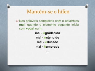 O Nas palavras complexas com o advérbios
mal, quando o elemento seguinte inicia
com vogal ou h:
mal - agradecido
mal - entendido
mal - educado
mal - humorado
…
Mantém-se o hífen
 
