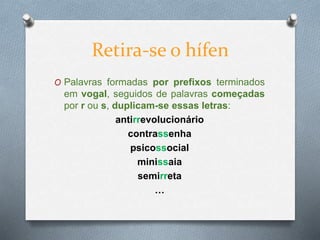 Retira-se o hífen
O Palavras formadas por prefixos terminados
em vogal, seguidos de palavras começadas
por r ou s, duplicam-se essas letras:
antirrevolucionário
contrassenha
psicossocial
minissaia
semirreta
…
 