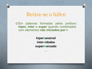 O Em palavras formadas pelos prefixos
hiper, inter e super quando combinados
com elementos não iniciados por r:
hipersensível
intercidades
supermercado
…
Retira-se o hífen
 