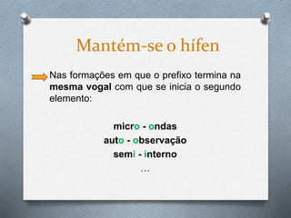 Nas formações em que o prefixo termina na
mesma vogal com que se inicia o segundo
elemento:
micro - ondas
auto - observação
semi - interno
…
Mantém-se o hífen
 