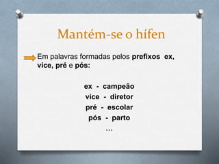 Em palavras formadas pelos prefixos ex,
vice, pré e pós:
ex - campeão
vice - diretor
pré - escolar
pós - parto
…
Mantém-se o hífen
 