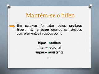 Em palavras formadas pelos prefixos
hiper, inter e super quando combinados
com elementos iniciados por r:
hiper - realista
inter – regional
super – resistente
…
Mantém-se o hífen
 
