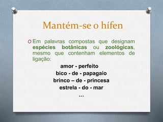 O Em palavras compostas que designam
espécies botânicas ou zoológicas,
mesmo que contenham elementos de
ligação:
amor - perfeito
bico - de - papagaio
brinco – de - princesa
estrela - do - mar
…
Mantém-se o hífen
 