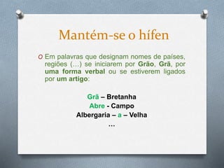 O Em palavras que designam nomes de países,
regiões (…) se iniciarem por Grão, Grã, por
uma forma verbal ou se estiverem ligados
por um artigo:
Grã – Bretanha
Abre - Campo
Albergaria – a – Velha
…
Mantém-se o hífen
 