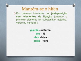 O Em palavras formadas por justaposição
sem elementos de ligação (quando o
primeiro elemento for substantivo, adjetivo,
verbo ou numeral):
guarda – noturno
boa – fé
abre - latas
sexta – feira
…
Mantém-se o hífen
 