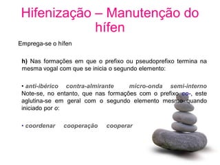 Hifenização – Manutenção do
            hífen
Emprega-se o hífen

 h) Nas formações em que o prefixo ou pseudoprefixo termina na
 mesma vogal com que se inicia o segundo elemento:

 • anti-ibérico contra-almirante     micro-onda semi-interno
 Note-se, no entanto, que nas formações com o prefixo co-, este
 aglutina-se em geral com o segundo elemento mesmo quando
 iniciado por o:

 • coordenar   cooperação    cooperar
 