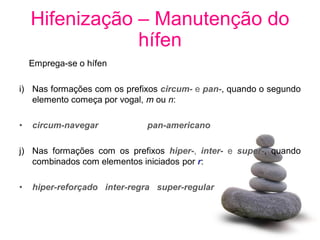 Hifenização – Manutenção do
                hífen
    Emprega-se o hífen

i) Nas formações com os prefixos circum- e pan-, quando o segundo
   elemento começa por vogal, m ou n:

•   circum-navegar           pan-americano

j) Nas formações com os prefixos hiper-, inter- e super-, quando
   combinados com elementos iniciados por r:

•   hiper-reforçado inter-regra super-regular
 