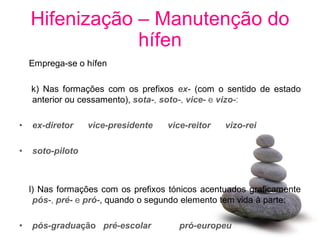 Hifenização – Manutenção do
                hífen
    Emprega-se o hífen

    k) Nas formações com os prefixos ex- (com o sentido de estado
    anterior ou cessamento), sota-, soto-, vice- e vizo-:

•   ex-diretor    vice-presidente   vice-reitor   vizo-rei

•   soto-piloto



    l) Nas formações com os prefixos tónicos acentuados graficamente
     pós-, pré- e pró-, quando o segundo elemento tem vida à parte:

•   pós-graduação pré-escolar          pró-europeu
 