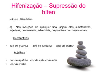 Hifenização – Supressão do
                hífen
    Não se utiliza hífen

    a) Nas locuções de qualquer tipo, sejam elas substantivas,
    adjetivas, pronominais, adverbiais, prepositivas ou conjuncionais:

       Substantivas

•   cão de guarda          fim de semana   sala de jantar

       Adjetivas

•   cor de açafrão cor de café com leite
•   cor de vinho
 