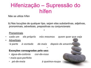 Hifenização – Supressão do
               hífen
  Não se utiliza hífen

  b) Nas locuções de qualquer tipo, sejam elas substantivas, adjetivas,
   pronominais, adverbiais, prepositivas ou conjuncionais:
                                  •
   Pronominais
• cada um ele próprio nós mesmos quem quer que seja
• Adverbiais
  •à parte à vontade        de mais depois de amanhã
                                     •
  Exceções consagradas pelo uso:
  • água-de-colónia      cor-de-rosa
  • mais-que-perfeito
  • pé-de-meia                  à queima-roupa
 