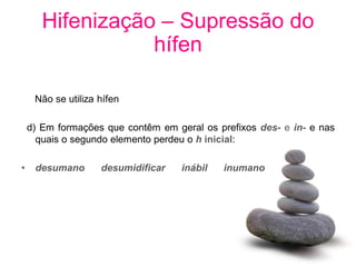 Hifenização – Supressão do
                  hífen

     Não se utiliza hífen

    d) Em formações que contêm em geral os prefixos des- e in- e nas
      quais o segundo elemento perdeu o h inicial:

•    desumano       desumidificar   inábil   inumano
 