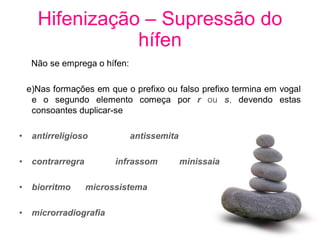 Hifenização – Supressão do
                 hífen
     Não se emprega o hífen:

    e)Nas formações em que o prefixo ou falso prefixo termina em vogal
     e o segundo elemento começa por r ou s, devendo estas
     consoantes duplicar-se

•    antirreligioso            antissemita

•    contrarregra         infrassom          minissaia

•    biorritmo      microssistema

•    microrradiografia
 