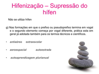 Hifenização – Supressão do
                 hífen
    Não se utiliza hífen

g) Nas formações em que o prefixo ou pseudoprefixo termina em vogal
   e o segundo elemento começa por vogal diferente, prática esta em
   geral já adotada também para os termos técnicos e científicos.

•    antiaéreo     extraescolar

•    aeroespacial          autoestrada

•     autoaprendizagem plurianual
 
