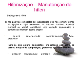 Hifenização – Manutenção do
                hífen
    Emprega-se o hífen

a) nas palavras compostas por justaposição que não contêm formas
   de ligação e cujos elementos, de natureza nominal, adjetival,
   numeral ou verbal, constituem uma unidade sintagmática e
   semântica e mantêm acento próprio

•         tio-avô        amor-perfeito       tenente-coronel     luso-
     brasileiro

     •Note-se que alguns compostos, em relação aos quais se
     perdeu a noção de composição, grafam-se aglutinadamente:

     •   girassol   mandachuva           pontapé   madressilva
 