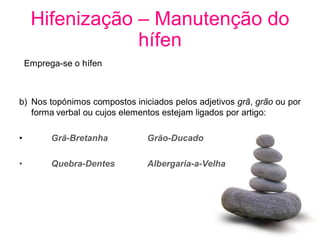 Hifenização – Manutenção do
                 hífen
    Emprega-se o hífen



b) Nos topónimos compostos iniciados pelos adjetivos grã, grão ou por
   forma verbal ou cujos elementos estejam ligados por artigo:

•         Grã-Bretanha         Grão-Ducado

•         Quebra-Dentes        Albergaria-a-Velha
 