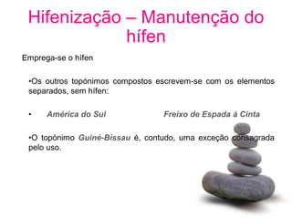 Hifenização – Manutenção do
             hífen
Emprega-se o hífen

 •Os outros topónimos compostos escrevem-se com os elementos
 separados, sem hífen:

 •    América do Sul             Freixo de Espada à Cinta

 •O topónimo Guiné-Bissau é, contudo, uma exceção consagrada
 pelo uso.
 