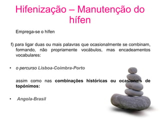 Hifenização – Manutenção do
                hífen
    Emprega-se o hífen

f) para ligar duas ou mais palavras que ocasionalmente se combinam,
   formando, não propriamente vocábulos, mas encadeamentos
   vocabulares:

•   o percurso Lisboa-Coimbra-Porto

    assim como nas combinações históricas ou ocasionais de
    topónimos:

•   Angola-Brasil
 
