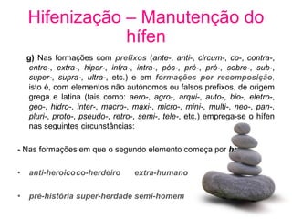 Hifenização – Manutenção do
                hífen
    g) Nas formações com prefixos (ante-, anti-, circum-, co-, contra-,
    entre-, extra-, hiper-, infra-, intra-, pós-, pré-, pró-, sobre-, sub-,
    super-, supra-, ultra-, etc.) e em formações por recomposição,
    isto é, com elementos não autónomos ou falsos prefixos, de origem
    grega e latina (tais como: aero-, agro-, arqui-, auto-, bio-, eletro-,
    geo-, hidro-, inter-, macro-, maxi-, micro-, mini-, multi-, neo-, pan-,
    pluri-, proto-, pseudo-, retro-, semi-, tele-, etc.) emprega-se o hífen
    nas seguintes circunstâncias:

- Nas formações em que o segundo elemento começa por h:

•   anti-heroicoco-herdeiro       extra-humano

•   pré-história super-herdade semi-homem
 