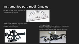 Instrumentos para medir ángulos.
Graduador: Mide ángulos en
pequeñas distancias
Sextante: Mide el ángulos entre
dos puntos distantes. Goniómetro: mide ángulos entre dos objetos,
tales como dos puntos de una costa,
o un astro-tradicionalmente el Sol- y el horizonte.
 
