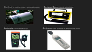 Sismómetro: medir terremotos o pequeños temblores. Contador Geiger: medir la radioactividad.
Luxómetro: medir cantidad de luz. Sonómetro: mide la cantidad de la intención del sonido.
 