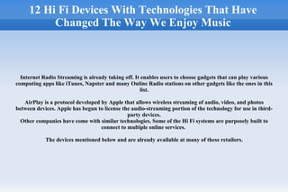 12 Hi Fi Devices With Technologies That Have Changed The Way We Enjoy Music Internet Radio Streaming is already taking off. It enables users to choose gadgets that can play various computing apps like iTunes, Napster and many Online Radio stations on other gadgets like the ones in this list. AirPlay is a protocol developed by Apple that allows wireless streaming of audio, video, and photos between devices. Apple has begun to license the audio-streaming portion of the technology for use in third-party devices. Other companies have come with similar technologies. Some of the Hi Fi systems are purposely built to connect to multiple online services.  The devices mentioned below and are already available at many of these retailors. 