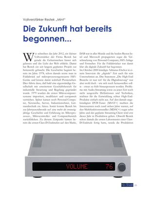 25 
Vollverstärker Restek „Mint“ 
Die Zukunft hat bereits 
begonnen... 
Wir schreiben das Jahr 2012, ein kleiner 
Vollverstärker der Firma Restek hat 
gerade die Geburtswehen hinter sich 
gelassen und das Licht der Welt erblickt. Damit 
hat Restek ein seit langem geplantes Projekt zur 
Serienreife gebracht. Die Geschichte beginnt be-reits 
im Jahre 1978, schon damals setzte man in 
Fuldabrück auf mikroprozessorgesteuerte HiFi- 
Geräte und leistete damit wahrhaft Pionierarbeit. 
Dies führte dazu, daß bald eine eigenständige Ge-sellschaft 
mit erweitertem Geschäftsbereich für 
industrielle Steuerung und Regelung gegründet 
wurde. 1979 wurden die ersten Mikrocomputer-systeme 
importiert, modifiziert und europaweit 
vertrieben. Später kamen noch Personal-Compu-ter, 
Netzwerke, Server, Industrierechner, Leit-standtechnik 
etc. hinzu. Somit konnte Restek bis 
zur Jahrtausendwende auf eine mehr als zwanzig-jährige 
Geschichte und Erfahrung im Mikropro-zessor-, 
Mikrocontroller- und Computerbereich 
zurückblicken. Zu diesem Zeitpunkt kamen be-reits 
die ersten Class-D-Endstufen auf den Markt, 
DAB war in aller Munde und die beiden Riesen In-tel 
und Microsoft propagierten sogar die Ver-schmelzung 
von Personal-Computer, HiFi-Anlage 
und Fernseher. Für die Fuldabrücker war damit 
klar: die digitale Zukunft hat begonnen. 
Im Oktober 2000 kündigte Adrianus Elschot in ei-nem 
Interview die „digitale“ Zeit auch für sein 
Unternehmen an. Das Statement „Die High-End 
Branche ist nun reif für die Digitalisierung“ war 
aber wohl doch - wie sich noch herausstellen soll-te 
- etwas zu früh hinausposaunt worden. Proble-me 
mit Audio-Streaming sowie zu jener Zeit noch 
nicht ausgereifte Definitionen und Techniken, 
reichten für die Entwicklung echter High-End- 
Produkte einfach nicht aus. Auf den damals ange-kündigten 
DVB-Tuner (MSAT+) mußten die 
Interessenten noch rund sieben Jahre warten, auf 
den Multifunktionswandler (MDAC+) sogar zehn 
Jahre und der geplante Streaming-Client wird erst 
dieses Jahr in Produktion gehen. Obwohl Restek 
schon damals die ersten Labormuster einer Class- 
D-Endstufe fertig hatte, wurde die Produktion 
 