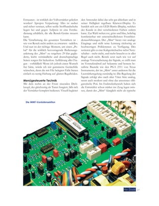 27 
Erstaunen - ist wirklich der Vollverstärker geliefert 
worden? Apropos Verpackung: Alles ist sauber 
und sicher verstaut, selbst weiße Stoffhandschuhe 
liegen bei und gegen Aufpreis ist eine Fernbe-dienung 
erhältlich, die alle Restek-Geräte steuern 
kann. 
Die Verarbeitung des gesamten Verstärkers ist - 
wie von Restek nicht anders zu erwarten - tadellos. 
Und nun ist der richtige Moment, um einen „Po-kal“ 
für die wirklich hervorragende Bedienungs-anleitung 
des „Mint“ zu vergeben: 29 klar geglie-derte, 
leicht verständliche und deutschsprachige 
Seiten sorgen für lückenlose Aufklärung aller Fra-gen 
- vorbildlich! Wenn ich jedoch einen Wunsch 
frei hätte, würde ich mir gummierte Gerätefüße 
wünschen, denn die mit Filz belegten Füße bieten 
einfach zu wenig Haftung auf glatten Regalböden. 
Menügesteuerte Technik 
Mit dem rechts an der Front sitzenden Dreh-knopf, 
der gleichzeitig als Taster fungiert, läßt sich 
der Verstärker komplett bedienen. Visuell begleitet 
den Anwender dabei das sehr gut ablesbare und in 
seiner Helligkeit regelbare Klartext-Display. Es 
handelt sich um ein LED-Matrix-Display, welches 
der Kunde in drei verschiedenen Farben ordern 
kann. Zur Wahl stehen rot, grün und blau, beliebig 
kombinierbar mit unterschiedlichsten Frontblen-denausführungen. 
Der „Mint“ bietet vier analoge 
Eingänge und stellt seine Leistung rückseitig an 
hochwertigen Polklemmen zu Verfügung. Des 
weiteren gibt es eine Kaltgerätebuchse nebst Netz-schalter 
- mehr nicht, und mehr braucht es in aller 
Regel auch nicht. Restek setzt nach wie vor auf 
analoge Vorverarbeitung der Signale, so trifft man 
im Vorstufenabteil auf bekannte und bestens be-währte 
Bauteile wie den PGA 2311 von Texas 
Instruments, der im „Mint“ unter anderem für die 
Lautstärkeregelung zuständig ist. Die Regelung der 
Signale erfolgt also nach alter Väter Sitte analog, 
wenn auch modern und ohne das ansonsten obli-gatorische 
Poti. Im Endstufenbereich haben sich 
die Entwickler schon stärker ins Zeug legen müs-sen, 
damit der „Mint“ klanglich nicht als typische 
Die MINT-Vorstufensektion 
 