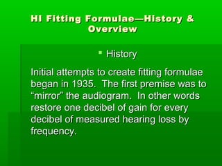 HI Fitting Formulae—History &
           Overview

                 History
Initial attempts to create fitting formulae
began in 1935. The first premise was to
“mirror” the audiogram. In other words
restore one decibel of gain for every
decibel of measured hearing loss by
frequency.
 