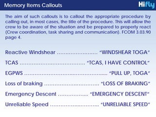 Reactive Windshear …….……….….… “WINDSHEAR TOGA”
TCAS ……………….………………. “TCAS, I HAVE CONTROL”
EGPWS ………………………..……………..... “PULL UP, TOGA”
Loss of braking ……………….…………. “LOSS OF BRAKING”
Emergency Descent ……………... “EMERGENCY DESCENT”
Unreliable Speed ……………...……….. “UNRELIABLE SPEED”
Memory Items Callouts
The aim of such callouts is to callout the appropriate procedure by
calling out, in most cases, the title of the procedure. This will allow the
crew to be aware of the situation and be prepared to properly react
(Crew coordination, task sharing and communication). FCOM 3.03.90
page 4.
 