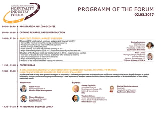 09.00 – 09.40
09.40 – 10.00
REGISTRATION
OPENING REMARKS. RAPID INTRODUCTION
10.00 – 11.30
12.00 – 13.30
ANALYTICS.TRENDS. MARKET OVERVIEW
A DIALOGUE REGARDING FUTURE TRENDS WHIT LEADERS OF GLOBAL HOSPITALITY BRANDS.
HOW CAN WE PREPARE OURSELVES FOR WHAT LIES AHEAD?
02.03.2017
PROGRAMM OF THE FORUM
Moscow 2016 hotel market summary analyses and forecast for 2017
• Demand for hotel services, the average market occupancy
• The dynamics of average rate in different segments
• Market average profitability ratio
• Hotel opening 2016 and the planned opening in 2017
• Major investment projects 2016-2017, the transactions of purchase and sale
A collective look at long term growth strategies in hospitality. Different perspectives on the evolution and future trends in the sector. Rapid changes of global
hospitality industry contribute to progressive design, a new experience, deepen interaction with clients. What can hotel do to draw Millennials to their hotel,
meet their needs?
Situation of the Russian hotel real estate market in 2016: a regional cross-section
• Overview of tourist demand in Russia and hotels’offer for Federal Districts
• Dynamics of expansion of international brands
• Major investment projects 2016-2017
• Analysis of the relation between supply and demand
11.30 – 12.00 COFFEE BREAK
Marina Smirnova
MRICS Partner,
Head of Department
Hospitality and Tourism
Cushman & Wakefield
Moderator:
Experts:
Vadim Prasov
Managing partner at
Alliance Hotel Management
Anna Levina
Manager, Hospitality &amp;
Leisure Advisory
Services, Russia & CIS
EY
Vladimir Ilichev
Senior Development Director
Russia & CIS, Head of the Branch
Hilton Russia LLC
Alexey Akindinov
Area General Manager
AZIMUT Hotels
Kristina Malkhazova
Regional Manager Sales &
Marketing, Russia
Best Western Hotels & Resorts
Иван Кисеев
Director, Development for Russia &
CIS
Marriott International
Ekaterina Y. Esikova
Hospitality Design and Supplies
Department
ORTGRAPH LLC
Sergey Egorov
Director of Development -
Russia & CIS
Wyndham Hotel Group
 