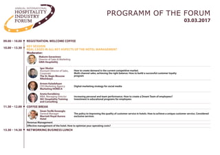 09.00 – 10.00 REGISTRATION
10.00 – 13.30
KEY SESSION
REAL CASES IN ALL KEY ASPECTS OF THE HOTEL MANAGEMENT
11.30 – 12.00
03.03.2017
PROGRAMM OF THE FORUM
How to create demand in the current competitive market.
Multi-channel sales, achieving the right balance. How to build a successful customer loyalty
program
The policy to Improving the quality of customer service in hotels. How to achieve a unique customer service. Considered
exclusive services
COFFEE BREAK
Armen Kaladzhyan
CEO Marketing Agency
Marketing HORECA
Aneta Korobkina
MBA, Managing Director
SEC Hospitality Training
and Consulting
Digital marketing strategy for social media
Increasing personal and team performance. How to create a Dream Team using Belbin Team Roles?
Igor Akulov
Assistant Director of Sales,
Corporate
The St. Regis Moscow
Nikolskaya
Maksim Gerasimov
Director of Sales & Marketing
GMA Hospitality
Moderator:
Sinan Tevfik Koseoglu
General Manager
Marriott Royal Aurora
Hotel
Timur Akhmedov
Assistant General Manager
Master Hotels chain
How to develop a clear and effective KPI for the hotel? Practice and examples
•	 Qualitative and quantitative indicators
•	 KPI for Sales Department
•	 Value Budget P & L in the formation of KPI
•	 Methods of evaluation
Kirill Irtuga
General Manager
Rosinvestotel
Hotel Brand Book. Why do we need and how to use
 