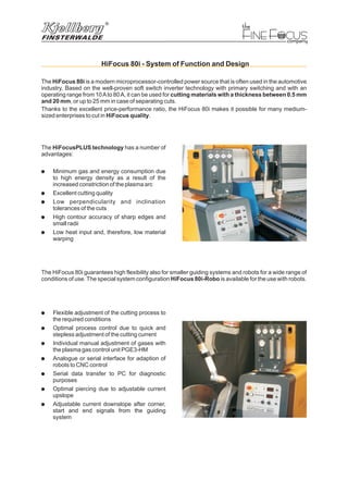 F FINE OCUS
HiFocus 80i - System of Function and Design
The has a number of
advantages:
Minimum gas and energy consumption due
to high energy density as a result of the
increased constriction of the plasma arc
Excellent cutting quality
Low perpendicularity and inclination
tolerances of the cuts
High contour accuracy of sharp edges and
small radii
Low heat input and, therefore, low material
warping
HiFocusPLUS technology
!
!
!
!
!
The is a modern microprocessor-controlled power source that is often used in the automotive
industry. Based on the well-proven soft switch inverter technology with primary switching and with an
operating range from 10Ato 80A, it can be used for
, or up to 25 mm in case of separating cuts.
Thanks to the excellent price-performance ratio, the HiFocus 80i makes it possible for many medium-
sized enterprises to cut in .
HiFocus 80i
cutting materials with a thickness between 0.5 mm
and 20 mm
HiFocus quality
!
!
!
!
!
!
!
Flexible adjustment of the cutting process to
the required conditions
Optimal process control due to quick and
stepless adjustment of the cutting current
Individual manual adjustment of gases with
the plasma gas control unit PGE3-HM
Analogue or serial interface for adaption of
robots to CNC control
Serial data transfer to PC for diagnostic
purposes
Optimal piercing due to adjustable current
upslope
Adjustable current downslope after corner,
start and end signals from the guiding
system
The HiFocus 80i guarantees high flexibility also for smaller guiding systems and robots for a wide range of
conditions of use.The special system configuration is available for the use with robots.HiFocus 80i-Robo
 