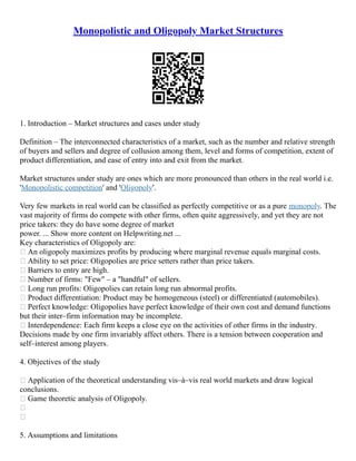 Monopolistic and Oligopoly Market Structures
1. Introduction – Market structures and cases under study
Definition – The interconnected characteristics of a market, such as the number and relative strength
of buyers and sellers and degree of collusion among them, level and forms of competition, extent of
product differentiation, and ease of entry into and exit from the market.
Market structures under study are ones which are more pronounced than others in the real world i.e.
'Monopolistic competition' and 'Oligopoly'.
Very few markets in real world can be classified as perfectly competitive or as a pure monopoly. The
vast majority of firms do compete with other firms, often quite aggressively, and yet they are not
price takers: they do have some degree of market
power. ... Show more content on Helpwriting.net ...
Key characteristics of Oligopoly are:
 An oligopoly maximizes profits by producing where marginal revenue equals marginal costs.
 Ability to set price: Oligopolies are price setters rather than price takers.
 Barriers to entry are high.
 Number of firms: "Few" – a "handful" of sellers.
 Long run profits: Oligopolies can retain long run abnormal profits.
 Product differentiation: Product may be homogeneous (steel) or differentiated (automobiles).
 Perfect knowledge: Oligopolies have perfect knowledge of their own cost and demand functions
but their inter–firm information may be incomplete.
 Interdependence: Each firm keeps a close eye on the activities of other firms in the industry.
Decisions made by one firm invariably affect others. There is a tension between cooperation and
self–interest among players.
4. Objectives of the study
 Application of the theoretical understanding vis–à–vis real world markets and draw logical
conclusions.
 Game theoretic analysis of Oligopoly.


5. Assumptions and limitations
 