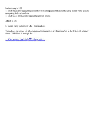 Indian curry in UK
 Study takes into account restaurants which are specialized and only serve Indian curry usually
competing in local markets.
 Study does not take into account premium hotels.
AT&T in US
6. Indian curry industry in UK – Introduction
The eating–out sector i.e. takeaways and restaurants is a vibrant market in the UK, with sales of
some £28 billion. Although the
... Get more on HelpWriting.net ...
 