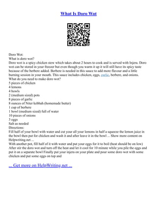 What Is Doro Wot
Doro Wot:
What is doro wot?
Doro wot is a spicy chicken stew which takes about 2 hours to cook and is served with Injera. Doro
wot can be stored in your freezer but even though you warm it up it will still have its spicy taste
because of the berbere added. Berbere is needed in this sauce to add more flavour and a little
burning session in your mouth. This sauce includes chicken, eggs, garlic, berbere, and onions.
What do you need to make doro wot?
5 pieces of chicken
4 lemons
4 bowls
2 (medium sized) pots
8 pieces of garlic
8 ounces of Niter kebbah (homemade butter)
1 cup of berbere
1 bowl (medium sized) full of water
10 pieces of onions
3 eggs
Salt as needed
Directions:
Fill half of your bowl with water and cut your all your lemons in half a squeeze the lemon juice in
the bowl then put for chicken and wash it and after leave it in the bowl ... Show more content on
Helpwriting.net ...
With another pot, fill half of it with water and put your eggs for it to boil (heat should be on low)
After stir the doro wot and turn off the heat and let it cool for 10 minute while you pile the eggs and
put it on a separate bowl Finally put your injera on your plate and pour some doro wot with some
chicken and put some eggs on top and
... Get more on HelpWriting.net ...
 