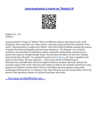 Americanisation is tough on 'Macho'o'0
English 101...129
10/06/13
Americanization Is Tough on "Macho" There are different countries and cultures in the world.
Sometimes when Americans view other cultures' values the actual truth becomes distorted. In her
article "Americanization is tough on the Macho," Rose Del Castillo Guilbault examines the concept
of macho from both the Hispanics and Americans perspective. The Hispanic view of macho
embodies a man described by Guilbault as manly, responsible, hardworking, a patriarch and a
person who expresses strength through silence. She describes her father as a man who "handled
most menial task with pride." In a patriarchal society such as Mexico, the man is regarded as the
nucleus of the family. The man represents ... Show more content on Helpwriting.net ...
Minorities have provided labor which has helped to build our economy and made America the
economic engine of the world. They have and continue to help lay the railroads and build our cities,
pioneer new industries and also help to fuel our information age from google to many other
technological advancements. For instance, today many Mexicans provide seasonal labor vital to the
growth of the agriculture industry in California and many other areas
... Get more on HelpWriting.net ...
 