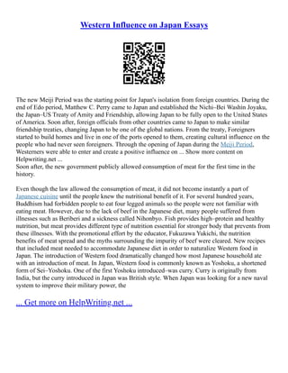 Western Influence on Japan Essays
The new Meiji Period was the starting point for Japan's isolation from foreign countries. During the
end of Edo period, Matthew C. Perry came to Japan and established the Nichi–Bei Washin Joyaku,
the Japan–US Treaty of Amity and Friendship, allowing Japan to be fully open to the United States
of America. Soon after, foreign officials from other countries came to Japan to make similar
friendship treaties, changing Japan to be one of the global nations. From the treaty, Foreigners
started to build homes and live in one of the ports opened to them, creating cultural influence on the
people who had never seen foreigners. Through the opening of Japan during the Meiji Period,
Westerners were able to enter and create a positive influence on ... Show more content on
Helpwriting.net ...
Soon after, the new government publicly allowed consumption of meat for the first time in the
history.
Even though the law allowed the consumption of meat, it did not become instantly a part of
Japanese cuisine until the people knew the nutritional benefit of it. For several hundred years,
Buddhism had forbidden people to eat four legged animals so the people were not familiar with
eating meat. However, due to the lack of beef in the Japanese diet, many people suffered from
illnesses such as Beriberi and a sickness called Nihonbyo. Fish provides high–protein and healthy
nutrition, but meat provides different type of nutrition essential for stronger body that prevents from
these illnesses. With the promotional effort by the educator, Fukuzawa Yukichi, the nutrition
benefits of meat spread and the myths surrounding the impurity of beef were cleared. New recipes
that included meat needed to accommodate Japanese diet in order to naturalize Western food in
Japan. The introduction of Western food dramatically changed how most Japanese household ate
with an introduction of meat. In Japan, Western food is commonly known as Yoshoku, a shortened
form of Sei–Yoshoku. One of the first Yoshoku introduced–was curry. Curry is originally from
India, but the curry introduced in Japan was British style. When Japan was looking for a new naval
system to improve their military power, the
... Get more on HelpWriting.net ...
 