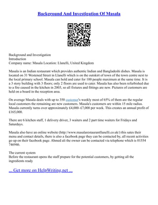Background And Investigation Of Masala
Background and Investigation
Introduction
Company name: Masala Location: Llanelli, United Kingdom
Masala is an Indian restaurant which provides authentic Indian and Bangladeshi dishes. Masala is
located on 31 Westened Street in Llanelli which is on the outskirt of town of the town centre next to
the local primary school. Masala can hold and cater for 100 people maximum at the same time. It is
a 3 story building with 3 floors; only 2 floors are used to cater. Masala has also been refurbished due
to a fire caused in the kitchen in 2003, so all fixtures and fittings are new. Pictures of customers are
held on a board in the reception area.
On average Masala deals with up to 350 customer's weekly most of 65% of them are the regular
local customers the remaining are new customers. Masala's customers are within 15 mile radius.
Masala currently turns over approximately £4,000–£7,000 per week. This creates an annual profit of
£165,000.
There are 6 kitchen staff, 1 delivery driver, 3 waiters and 2 part time waiters for Fridays and
Saturdays.
Masala also have an online website (http://www.masalarestaurantllanelli.co.uk/) this sates their
menu and contact details, there is also a facebook page they can be contacted by, all recent activities
go up on their facebook page. Ahmed ali the owner can be contacted via telephone which is 01554
746946.
The current system
Before the restaurant opens the staff prepare for the potential customers, by getting all the
ingredients ready
... Get more on HelpWriting.net ...
 