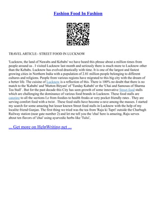 Fashion Food In Fashion
TRAVEL ARTICLE– STREET FOOD IN LUCKNOW
'Lucknow, the land of Nawabs and Kebabs' we have heard this phrase about a million times from
people around us . I visited Lucknow last month and seriously there is much more to Lucknow other
than the Kebabs. Lucknow has evolved drastically with time. It is one of the largest and fastest
growing cities in Northern India with a population of 2.81 million people belonging to different
cultures and religions. People from various regions have migrated to this big city with the dream of
a better life. The cuisine of Lucknow is a reflection of this. There is 100% no doubt that there is no
match to the 'Kababs' and 'Mutton Biryani' of 'Tunday Kababi' or the 'Chai and Samosas of Sharma
Tea Stall' . But for the past decade this City has seen growth of some innovative Street food stalls
which are challenging the dominance of various food brands in Lucknow. These food stalls are
catering to all the sections I.e from foodies to health freaks at very pocket friendly rates . They are
serving comfort food with a twist . These food stalls have become a rave among the masses. I started
my search for some amazing but lesser known Street food stalls in Lucknow with the help of my
localite friend Gunjan. The first thing we tried was the tea from 'Raju ki Tapri' outside the Charbagh
Railway station (near gate number 2) and let me tell you the 'chai' here is amazing, Raju serves
about ten flavors of 'chai' using ayurvedic herbs like 'Tulsi',
... Get more on HelpWriting.net ...
 