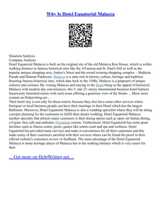 Why Is Hotel Equatorial Malacca
Situation Analysis
Company Analysis
Hotel Equatorial Malacca is built on the original site of the old Malacca Rest House, which is within
walking distance to famous historical sites like the A'Famosa and St. Paul's Hill as well as the
popular antique shopping area, Jonker's Street and the award winning shopping complex – Mahkota
Parade and Dataran Pahlawan. Malacca is a state rich in history, culture, heritage and tradition.
Boasting famous historical sites, which date back to the 1500s, Malacca is a potpourri of unique
cultures and cuisines. By visiting Malacca and staying in the Hotel bring us the appeal of historical
Malacca with modern day conveniences, this 5–star 22–storey international business hotel features
luxuriously furnished rooms with each room offering a generous view of the Straits ... Show more
content on Helpwriting.net ...
Their hotel stay is not only for those tourist, because they also have some other services where
foreigner or local business people can have their meetings in their Hotel which has the largest
Ballroom. Moreover, Hotel Equatorial Malacca is also a wedding specialist where they will be doing
a proper planning for the customers to fulfill their dream wedding. Hotel Equatorial Malacca
another specialty that attracts many customers is their dining option such as open–air Italian dining,
a Fujian–fare café and authentic Peranakan cuisine. Furthermore, Hotel Equatorial has some great
facilities such as fitness center, pools, games like tennis court and spa and wellness. Hotel
Equatorial has provided many services and make it convenience for all their customers and this
make many of their customers satisfied with their services where can be found the proof in their
official website's customers review or feedback. The main advantage of the Hotel Equatorial
Malacca is many heritage places of Malacca has in the walking distance which is very easier for
their
... Get more on HelpWriting.net ...
 