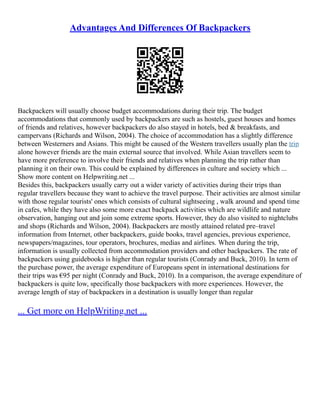 Advantages And Differences Of Backpackers
Backpackers will usually choose budget accommodations during their trip. The budget
accommodations that commonly used by backpackers are such as hostels, guest houses and homes
of friends and relatives, however backpackers do also stayed in hotels, bed & breakfasts, and
campervans (Richards and Wilson, 2004). The choice of accommodation has a slightly difference
between Westerners and Asians. This might be caused of the Western travellers usually plan the trip
alone however friends are the main external source that involved. While Asian travellers seem to
have more preference to involve their friends and relatives when planning the trip rather than
planning it on their own. This could be explained by differences in culture and society which ...
Show more content on Helpwriting.net ...
Besides this, backpackers usually carry out a wider variety of activities during their trips than
regular travellers because they want to achieve the travel purpose. Their activities are almost similar
with those regular tourists' ones which consists of cultural sightseeing , walk around and spend time
in cafes, while they have also some more exact backpack activities which are wildlife and nature
observation, hanging out and join some extreme sports. However, they do also visited to nightclubs
and shops (Richards and Wilson, 2004). Backpackers are mostly attained related pre–travel
information from Internet, other backpackers, guide books, travel agencies, previous experience,
newspapers/magazines, tour operators, brochures, medias and airlines. When during the trip,
information is usually collected from accommodation providers and other backpackers. The rate of
backpackers using guidebooks is higher than regular tourists (Conrady and Buck, 2010). In term of
the purchase power, the average expenditure of Europeans spent in international destinations for
their trips was €95 per night (Conrady and Buck, 2010). In a comparison, the average expenditure of
backpackers is quite low, specifically those backpackers with more experiences. However, the
average length of stay of backpackers in a destination is usually longer than regular
... Get more on HelpWriting.net ...
 