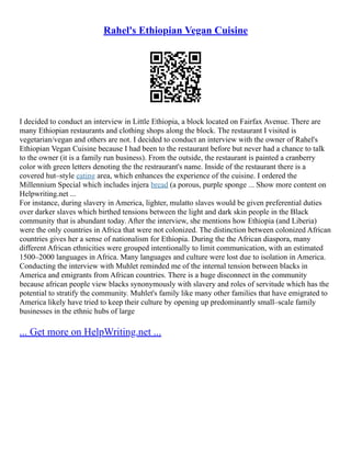 Rahel's Ethiopian Vegan Cuisine
I decided to conduct an interview in Little Ethiopia, a block located on Fairfax Avenue. There are
many Ethiopian restaurants and clothing shops along the block. The restaurant I visited is
vegetarian/vegan and others are not. I decided to conduct an interview with the owner of Rahel's
Ethiopian Vegan Cuisine because I had been to the restaurant before but never had a chance to talk
to the owner (it is a family run business). From the outside, the restaurant is painted a cranberry
color with green letters denoting the the restraurant's name. Inside of the restaurant there is a
covered hut–style eating area, which enhances the experience of the cuisine. I ordered the
Millennium Special which includes injera bread (a porous, purple sponge ... Show more content on
Helpwriting.net ...
For instance, during slavery in America, lighter, mulatto slaves would be given preferential duties
over darker slaves which birthed tensions between the light and dark skin people in the Black
community that is abundant today. After the interview, she mentions how Ethiopia (and Liberia)
were the only countries in Africa that were not colonized. The distinction between colonized African
countries gives her a sense of nationalism for Ethiopia. During the the African diaspora, many
different African ethnicities were grouped intentionally to limit communication, with an estimated
1500–2000 languages in Africa. Many languages and culture were lost due to isolation in America.
Conducting the interview with Muhlet reminded me of the internal tension between blacks in
America and emigrants from African countries. There is a huge disconnect in the community
because african people view blacks synonymously with slavery and roles of servitude which has the
potential to stratify the community. Muhlet's family like many other families that have emigrated to
America likely have tried to keep their culture by opening up predominantly small–scale family
businesses in the ethnic hubs of large
... Get more on HelpWriting.net ...
 