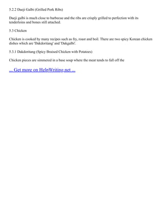 5.2.2 Daeji Galbi (Grilled Pork Ribs)
Daeji galbi is much close to barbecue and the ribs are crisply grilled to perfection with its
tenderloins and bones still attached.
5.3 Chicken
Chicken is cooked by many recipes such as fry, roast and boil. There are two spicy Korean chicken
dishes which are 'Dakdoritang' and 'Dakgalbi'.
5.3.1 Dakdoritang (Spicy Braised Chicken with Potatoes)
Chicken pieces are simmered in a base soup where the meat tends to fall off the
... Get more on HelpWriting.net ...
 