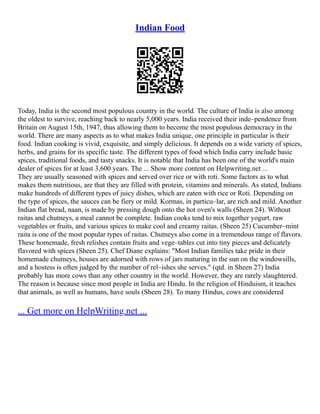 Indian Food
Today, India is the second most populous country in the world. The culture of India is also among
the oldest to survive, reaching back to nearly 5,000 years. India received their inde–pendence from
Britain on August 15th, 1947, thus allowing them to become the most populous democracy in the
world. There are many aspects as to what makes India unique, one principle in particular is their
food. Indian cooking is vivid, exquisite, and simply delicious. It depends on a wide variety of spices,
herbs, and grains for its specific taste. The different types of food which India carry include basic
spices, traditional foods, and tasty snacks. It is notable that India has been one of the world's main
dealer of spices for at least 3,600 years. The ... Show more content on Helpwriting.net ...
They are usually seasoned with spices and served over rice or with roti. Some factors as to what
makes them nutritious, are that they are filled with protein, vitamins and minerals. As stated, Indians
make hundreds of different types of juicy dishes, which are eaten with rice or Roti. Depending on
the type of spices, the sauces can be fiery or mild. Kormas, in particu–lar, are rich and mild. Another
Indian flat bread, naan, is made by pressing dough onto the hot oven's walls (Sheen 24). Without
raitas and chutneys, a meal cannot be complete. Indian cooks tend to mix together yogurt, raw
vegetables or fruits, and various spices to make cool and creamy raitas. (Sheen 25) Cucumber–mint
raita is one of the most popular types of raitas. Chutneys also come in a tremendous range of flavors.
These homemade, fresh relishes contain fruits and vege–tables cut into tiny pieces and delicately
flavored with spices (Sheen 25). Chef Diane explains: "Most Indian families take pride in their
homemade chutneys, houses are adorned with rows of jars maturing in the sun on the windowsills,
and a hostess is often judged by the number of rel–ishes she serves." (qtd. in Sheen 27) India
probably has more cows than any other country in the world. However, they are rarely slaughtered.
The reason is because since most people in India are Hindu. In the religion of Hinduism, it teaches
that animals, as well as humans, have souls (Sheen 28). To many Hindus, cows are considered
... Get more on HelpWriting.net ...
 