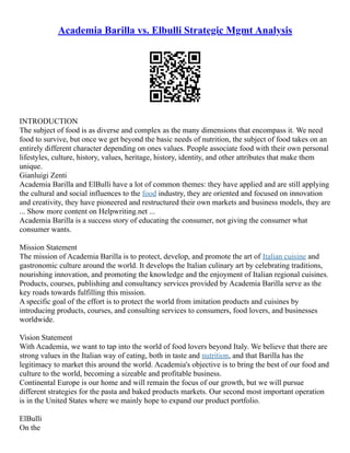 Academia Barilla vs. Elbulli Strategic Mgmt Analysis
INTRODUCTION
The subject of food is as diverse and complex as the many dimensions that encompass it. We need
food to survive, but once we get beyond the basic needs of nutrition, the subject of food takes on an
entirely different character depending on ones values. People associate food with their own personal
lifestyles, culture, history, values, heritage, history, identity, and other attributes that make them
unique.
Gianluigi Zenti
Academia Barilla and ElBulli have a lot of common themes: they have applied and are still applying
the cultural and social influences to the food industry, they are oriented and focused on innovation
and creativity, they have pioneered and restructured their own markets and business models, they are
... Show more content on Helpwriting.net ...
Academia Barilla is a success story of educating the consumer, not giving the consumer what
consumer wants.
Mission Statement
The mission of Academia Barilla is to protect, develop, and promote the art of Italian cuisine and
gastronomic culture around the world. It develops the Italian culinary art by celebrating traditions,
nourishing innovation, and promoting the knowledge and the enjoyment of Italian regional cuisines.
Products, courses, publishing and consultancy services provided by Academia Barilla serve as the
key roads towards fulfilling this mission.
A specific goal of the effort is to protect the world from imitation products and cuisines by
introducing products, courses, and consulting services to consumers, food lovers, and businesses
worldwide.
Vision Statement
With Academia, we want to tap into the world of food lovers beyond Italy. We believe that there are
strong values in the Italian way of eating, both in taste and nutrition, and that Barilla has the
legitimacy to market this around the world. Academia's objective is to bring the best of our food and
culture to the world, becoming a sizeable and profitable business.
Continental Europe is our home and will remain the focus of our growth, but we will pursue
different strategies for the pasta and baked products markets. Our second most important operation
is in the United States where we mainly hope to expand our product portfolio.
ElBulli
On the
 