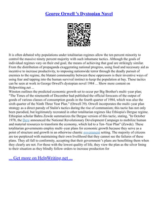 George Orwell 's Dystopian Novel
It is often debated why populations under totalitarian regimes allow the ten percent minority to
control the massive ninety percent majority with such inhumane tactics. Although the goals of
individual regimes vary on their end goal, the means of achieving that goal are strikingly similar.
From the distribution of propaganda exaggerating national progress, using food and necessary aid as
incentive to increase productivity, to imposing nationwide terror through the deadly pursuit of
enemies to the regime, the blatant commonality between these oppressors is their inventive ways of
using fear and tapping into the human survival instinct to keep the population at bay. These tactics
can be seen at work in George Orwell's dystopian novel 1984 ... Show more content on
Helpwriting.net ...
Winston outlines the predicted economic growth set to occur per Big Brother's multi–year plan;
"The Times of the nineteenth of December had published the official forecasts of the output of
goods of various classes of consumption goods in the fourth quarter of 1984, which was also the
sixth quarter of the Ninth Three Year Plan." (Orwell 39). Orwell incorporates the multi–year plan
strategy as a direct parody of Stalin's tactics during the rise of communism; this tactic has not only
been parodied, but legitimately recreated in other totalitarian regimes like Ethiopia's Dergue regime.
Ethiopian scholar Bahru Zewde summarizes the Dergue version of this tactic, stating, "In October
1978, the Derg announced the National Revolutionary Development Campaign to mobilize human
and material resources to transform the economy, which led to a Ten–Year Plan" (Zewde). These
totalitarian governments employ multi–year plans for economic growth because they serve as a
point of structure and growth in an otherwise chaotic government setting. The majority of citizens
are too perplexed with maintaining their own livelihood that they cannot see the failures of these
plans. They all fall to conformity, accepting that their government 's plans are benefitting them when
they clearly are not. For those with the lowest quality of life, they view the plan as the silver lining
to their situation as they blindly follow orders to increase production for
... Get more on HelpWriting.net ...
 
