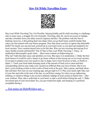 Stay Fit While Travelling Essay
Stay Lean While Traveling! Yes, It Is Possible. Staying healthy and fit while traveling is a challenge
and, in some cases, a struggle for a lot of people. Traveling, after all, can be an excuse to indulge,
and take a breather from your daily exercise regimen and diet. The problem with this line of
thinking, however, is that getting back into shape when you go back home could be harder than
when you first started with your fitness program. Does that mean you have to ignore that delectable
buffet? Or maybe you can just lock yourself up in your hotel room, so you don't get tempted to try
local cuisines. Your vacation doesn't have to be like that. Why not mix traveling and staying fit to
enjoy double rewards and benefits? Top 10 Tips to Stay Lean While Traveling 1. Enjoy...in
moderation Most people's goals when ... Show more content on Helpwriting.net ...
Why not? Add chocolate sauce and sprinkles on it too. But enjoy it in moderation. 2. Make the best
food choices It would be such a shame to go home without at least trying one or two local cuisines.
If you plan to prepare your own meals to stay in shape, leave room for pizza in Italy, or Paella in
Spain. 3. Track your food intake Keeping track of the amount of food you've eaten and their
corresponding calories may make your vacation no different than you were at home. But if you
don't, you're looking at three to four weeks of hard work at the gym. Take a pause, and think about
that real hard. Now turn on your tracking app, and get right to it. 4. Plan your meals right Take care
of your fats and carbs at the start of the day, so you'll have energy for when you go sightseeing,
trekking, or whatever things to do you have planned. Indulge in local cuisine at dinner time – after
your workout. Then, take a walk back to your hotel, or take a stroll before hitting the sack. 5. Make
movement part of your travel plans Yes, you got wasted last night, and sleeping in is perfectly
acceptable during a
... Get more on HelpWriting.net ...
 