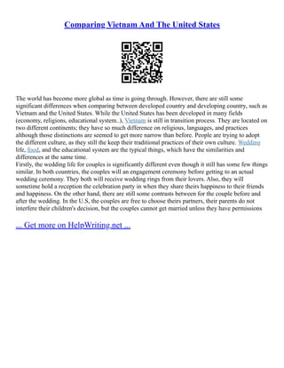 Comparing Vietnam And The United States
The world has become more global as time is going through. However, there are still some
significant differences when comparing between developed country and developing country, such as
Vietnam and the United States. While the United States has been developed in many fields
(economy, religions, educational system..), Vietnam is still in transition process. They are located on
two different continents; they have so much difference on religious, languages, and practices
although those distinctions are seemed to get more narrow than before. People are trying to adopt
the different culture, as they still the keep their traditional practices of their own culture. Wedding
life, food, and the educational system are the typical things, which have the similarities and
differences at the same time.
Firstly, the wedding life for couples is significantly different even though it still has some few things
similar. In both countries, the couples will an engagement ceremony before getting to an actual
wedding ceremony. They both will receive wedding rings from their lovers. Also, they will
sometime hold a reception the celebration party in when they share theirs happiness to their friends
and happiness. On the other hand, there are still some contrasts between for the couple before and
after the wedding. In the U.S, the couples are free to choose theirs partners, their parents do not
interfere their children's decision, but the couples cannot get married unless they have permissions
... Get more on HelpWriting.net ...
 