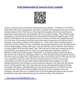 Irish Immigration In America Essay example
Journey to America Story of the Irish in Antebellum America HS101 – US History to 1877 When
many think of the times of immigration, they tend to recall the Irish Immigration and with it comes
the potato famine of the 1840s' however, they forget that immigrants from the Emerald Isle also
poured into America during the late nineteenth and early twentieth centuries. The assimilation and
immigration of the Irish has been difficult for each group that has passed through the gates of Ellis
Island or South Boston. Like every group that came to America, the Irish were looked down upon;
yet, in the face of discrimination, political, social and economic oppression, the Irish have been a
testament to the American Dream as their influence in ... Show more content on Helpwriting.net ...
After the Civil War, with the economy in shambles and increased openings for jobs, attitudes toward
the Irish shifted slightly. Unlike earlier times, when the Irish first came to America, store windows
no longer flashed "Irish Need Not Apply" signs. The Irish had won their place amongst the natives,
having heartily participated in the war: thirty nine Union Regiments contained a majority of
Irishmen, and the famous 69th regiment "Fighting 69" was comprised almost totally of Irishmen.
But, don't let the Confederates be forgotten either, over forty thousand Irishmen fought for the grays.
The Irish Americans gained some respectability for their involvement in the Civil War and were now
more accepted by American society. The Irish Americans in post–Civil War era were more
economically successful. Several of the Irishmen that had been manual laborers now held
managerial positions in the railroad, iron and construction industries, their hard work has allowed
them to rise through the ranks. Irish Americans also became educated and trained professionals.
Fortunately Irish women, although held back by the restrictions placed on all American women
around the turn of the century, achieved higher positions in society as teachers, nurses and
secretaries. Of course there was a method to the way the Irish gained their likeness and overcame
the difficulties that came with absorbing into the American culture. They did this by
... Get more on HelpWriting.net ...
 